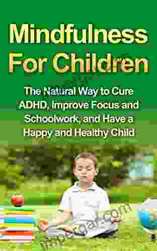 Mindfulness For Children The Natural Way to Cure ADHD Improve Focus and Schoolwork and Have a Happy and Healthy Child (Mindfulness For Kids Practicing Mindfulness with Children)