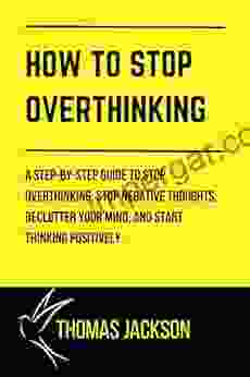 HOW TO STOP OVERTHINKING: A Step By Step Guide To Stop Overthinking Stop Negative Thoughts Declutter Your Mind And Start Thinking Positively